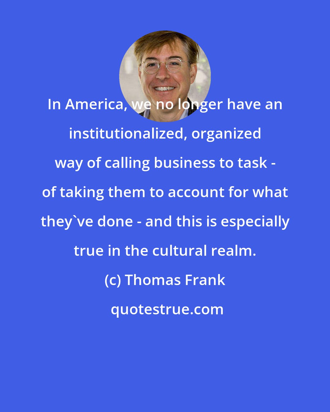 Thomas Frank: In America, we no longer have an institutionalized, organized way of calling business to task - of taking them to account for what they've done - and this is especially true in the cultural realm.