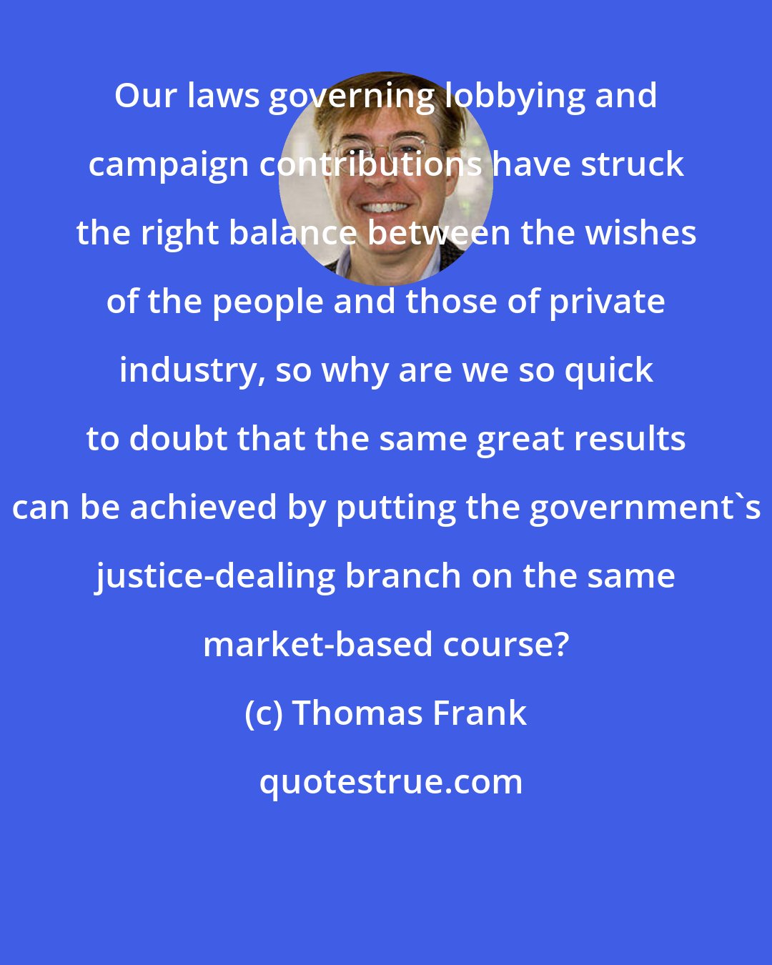 Thomas Frank: Our laws governing lobbying and campaign contributions have struck the right balance between the wishes of the people and those of private industry, so why are we so quick to doubt that the same great results can be achieved by putting the government's justice-dealing branch on the same market-based course?