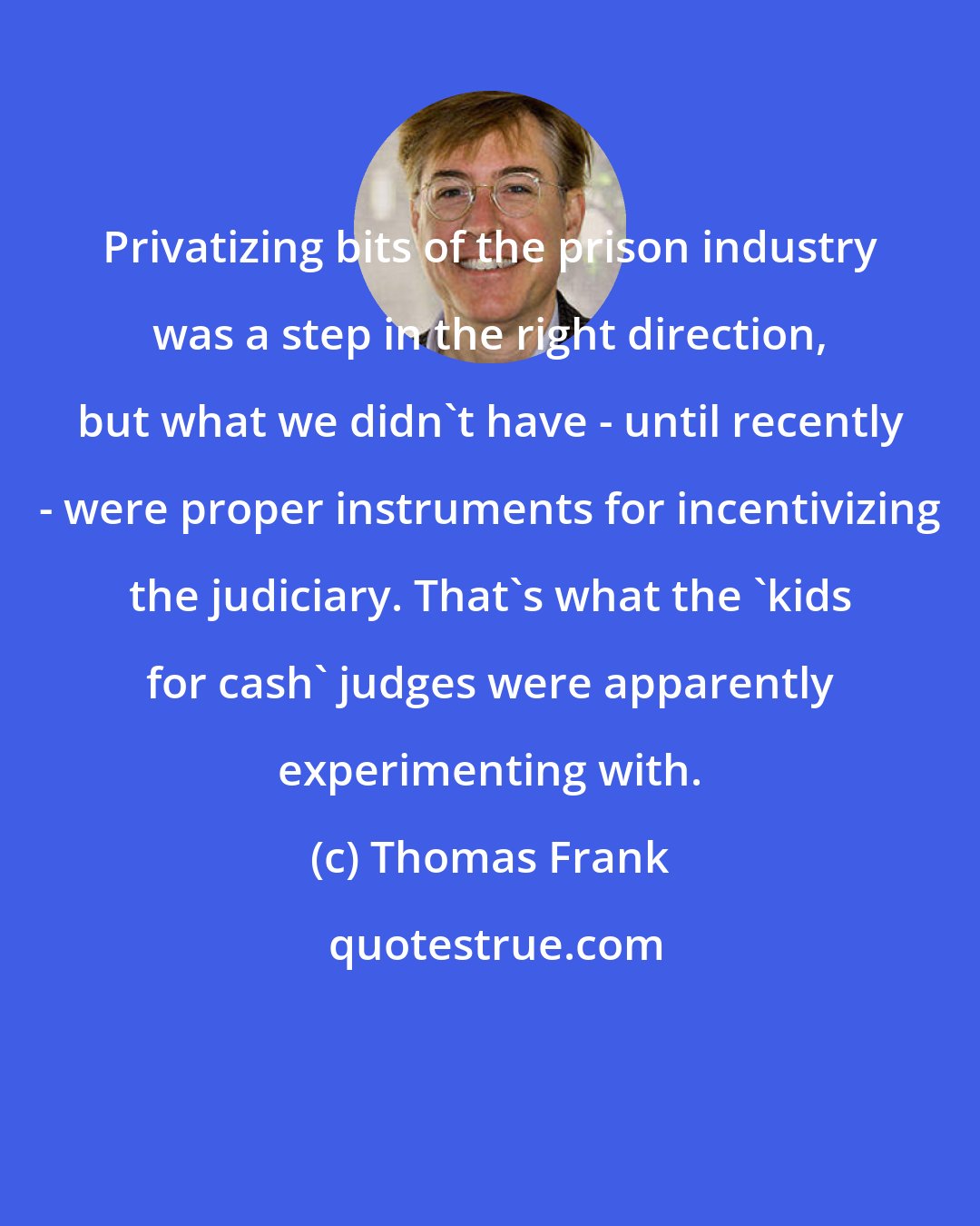 Thomas Frank: Privatizing bits of the prison industry was a step in the right direction, but what we didn't have - until recently - were proper instruments for incentivizing the judiciary. That's what the 'kids for cash' judges were apparently experimenting with.