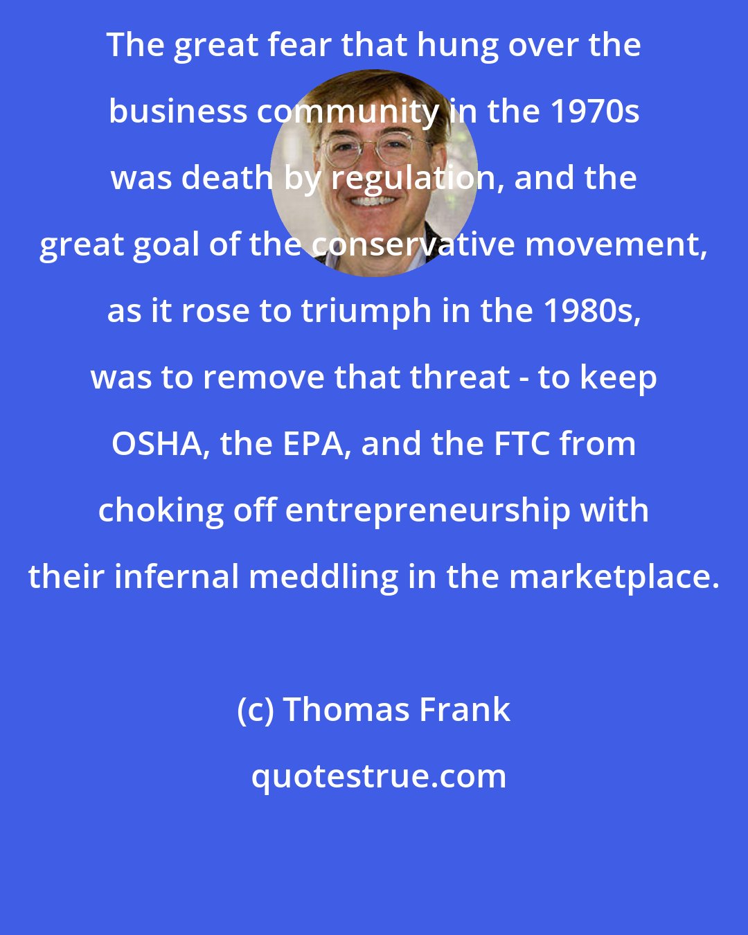 Thomas Frank: The great fear that hung over the business community in the 1970s was death by regulation, and the great goal of the conservative movement, as it rose to triumph in the 1980s, was to remove that threat - to keep OSHA, the EPA, and the FTC from choking off entrepreneurship with their infernal meddling in the marketplace.