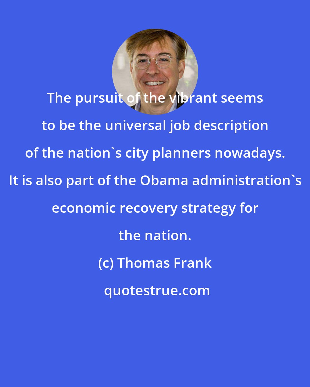Thomas Frank: The pursuit of the vibrant seems to be the universal job description of the nation's city planners nowadays. It is also part of the Obama administration's economic recovery strategy for the nation.