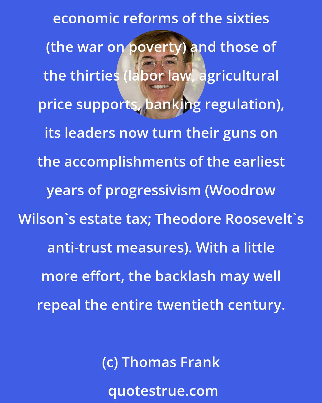 Thomas Frank: [The right] may never bring prayer back to schools, but it has rescued all manner of rightwing economic nostrums from history's dustbins. Having rolled back the landmark economic reforms of the sixties (the war on poverty) and those of the thirties (labor law, agricultural price supports, banking regulation), its leaders now turn their guns on the accomplishments of the earliest years of progressivism (Woodrow Wilson's estate tax; Theodore Roosevelt's anti-trust measures). With a little more effort, the backlash may well repeal the entire twentieth century.