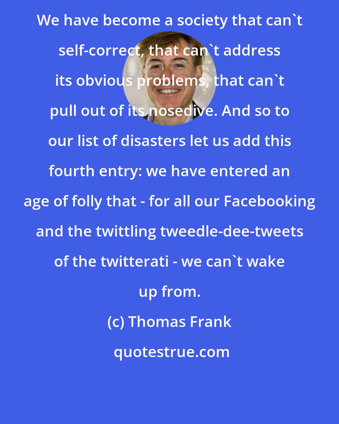 Thomas Frank: We have become a society that can't self-correct, that can't address its obvious problems, that can't pull out of its nosedive. And so to our list of disasters let us add this fourth entry: we have entered an age of folly that - for all our Facebooking and the twittling tweedle-dee-tweets of the twitterati - we can't wake up from.