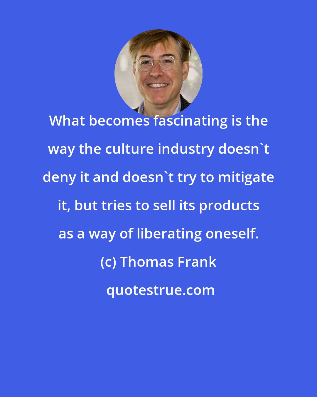 Thomas Frank: What becomes fascinating is the way the culture industry doesn't deny it and doesn't try to mitigate it, but tries to sell its products as a way of liberating oneself.