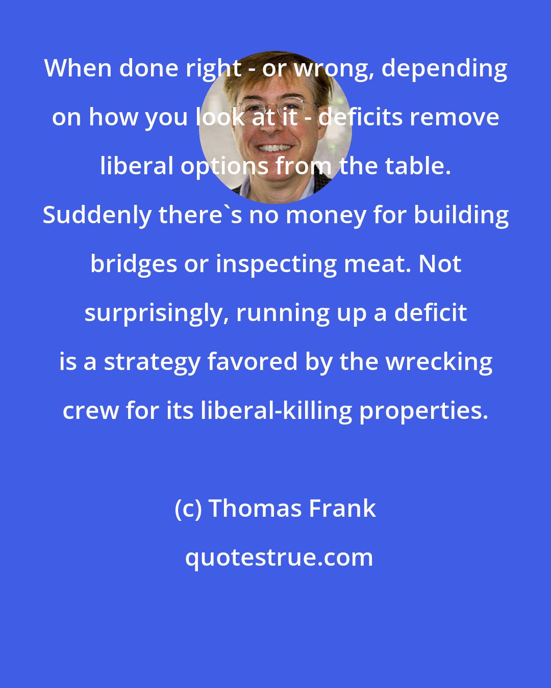 Thomas Frank: When done right - or wrong, depending on how you look at it - deficits remove liberal options from the table. Suddenly there's no money for building bridges or inspecting meat. Not surprisingly, running up a deficit is a strategy favored by the wrecking crew for its liberal-killing properties.