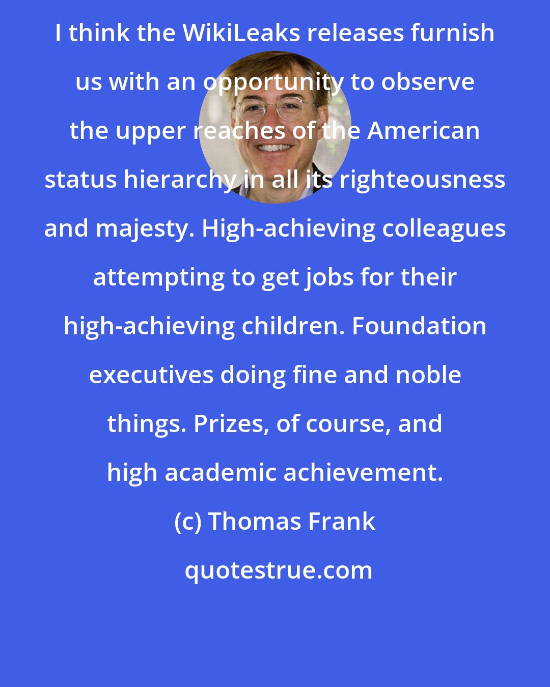 Thomas Frank: I think the WikiLeaks releases furnish us with an opportunity to observe the upper reaches of the American status hierarchy in all its righteousness and majesty. High-achieving colleagues attempting to get jobs for their high-achieving children. Foundation executives doing fine and noble things. Prizes, of course, and high academic achievement.