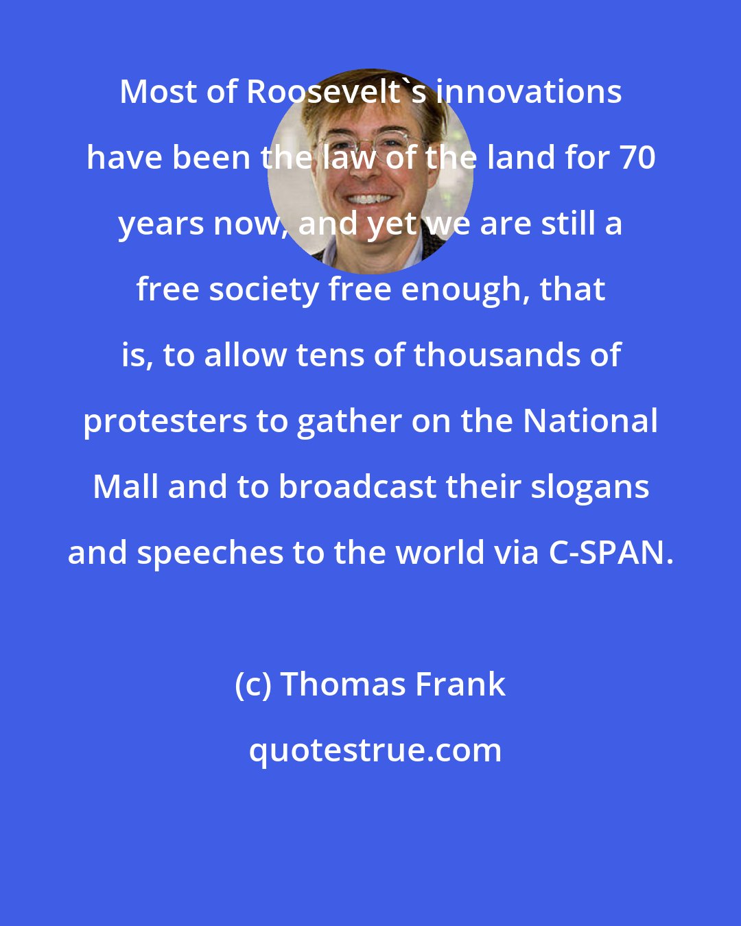 Thomas Frank: Most of Roosevelt's innovations have been the law of the land for 70 years now, and yet we are still a free society free enough, that is, to allow tens of thousands of protesters to gather on the National Mall and to broadcast their slogans and speeches to the world via C-SPAN.