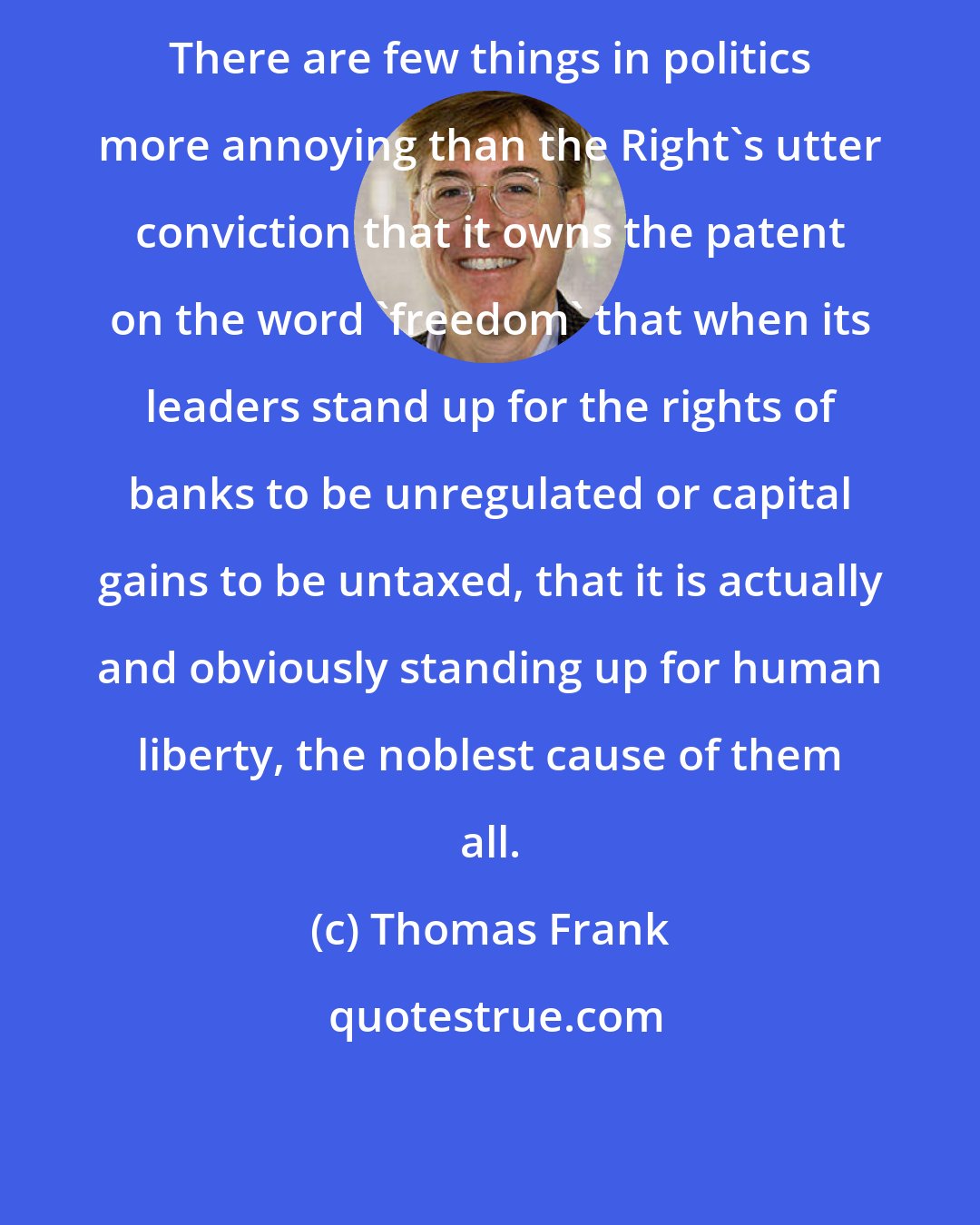 Thomas Frank: There are few things in politics more annoying than the Right's utter conviction that it owns the patent on the word 'freedom' that when its leaders stand up for the rights of banks to be unregulated or capital gains to be untaxed, that it is actually and obviously standing up for human liberty, the noblest cause of them all.