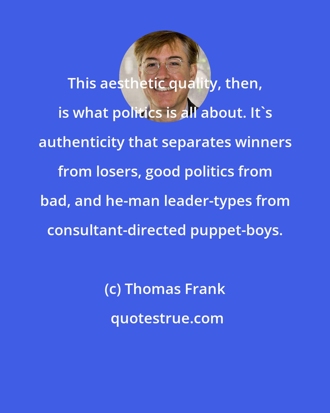 Thomas Frank: This aesthetic quality, then, is what politics is all about. It's authenticity that separates winners from losers, good politics from bad, and he-man leader-types from consultant-directed puppet-boys.