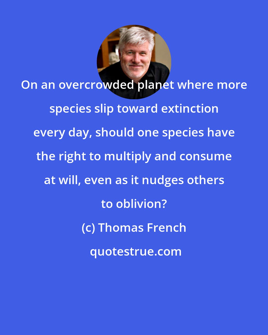 Thomas French: On an overcrowded planet where more species slip toward extinction every day, should one species have the right to multiply and consume at will, even as it nudges others to oblivion?