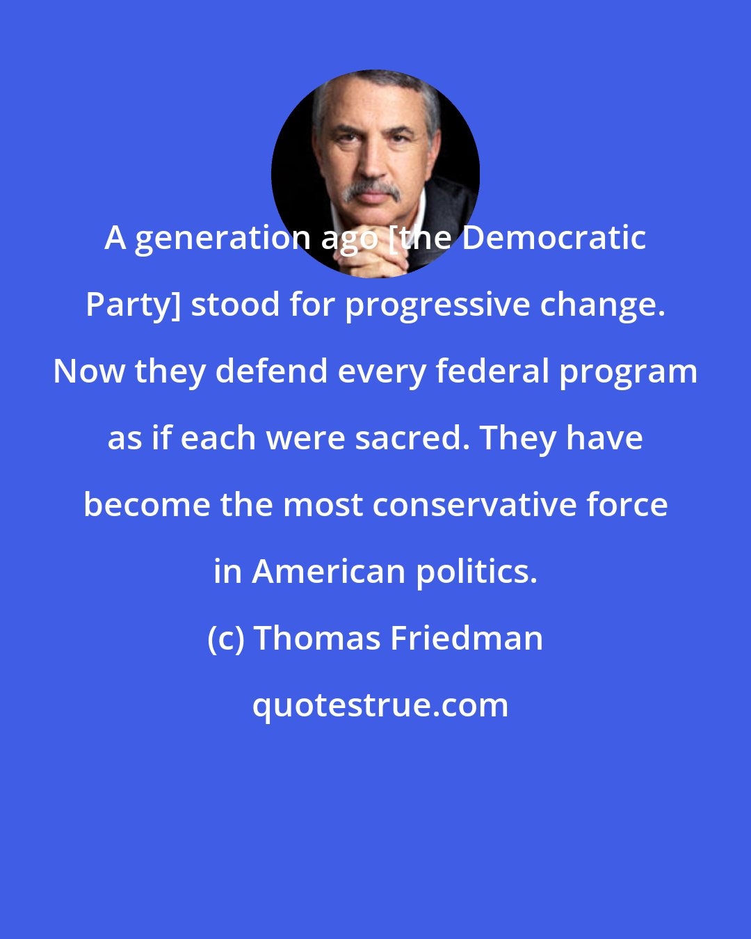 Thomas Friedman: A generation ago [the Democratic Party] stood for progressive change. Now they defend every federal program as if each were sacred. They have become the most conservative force in American politics.