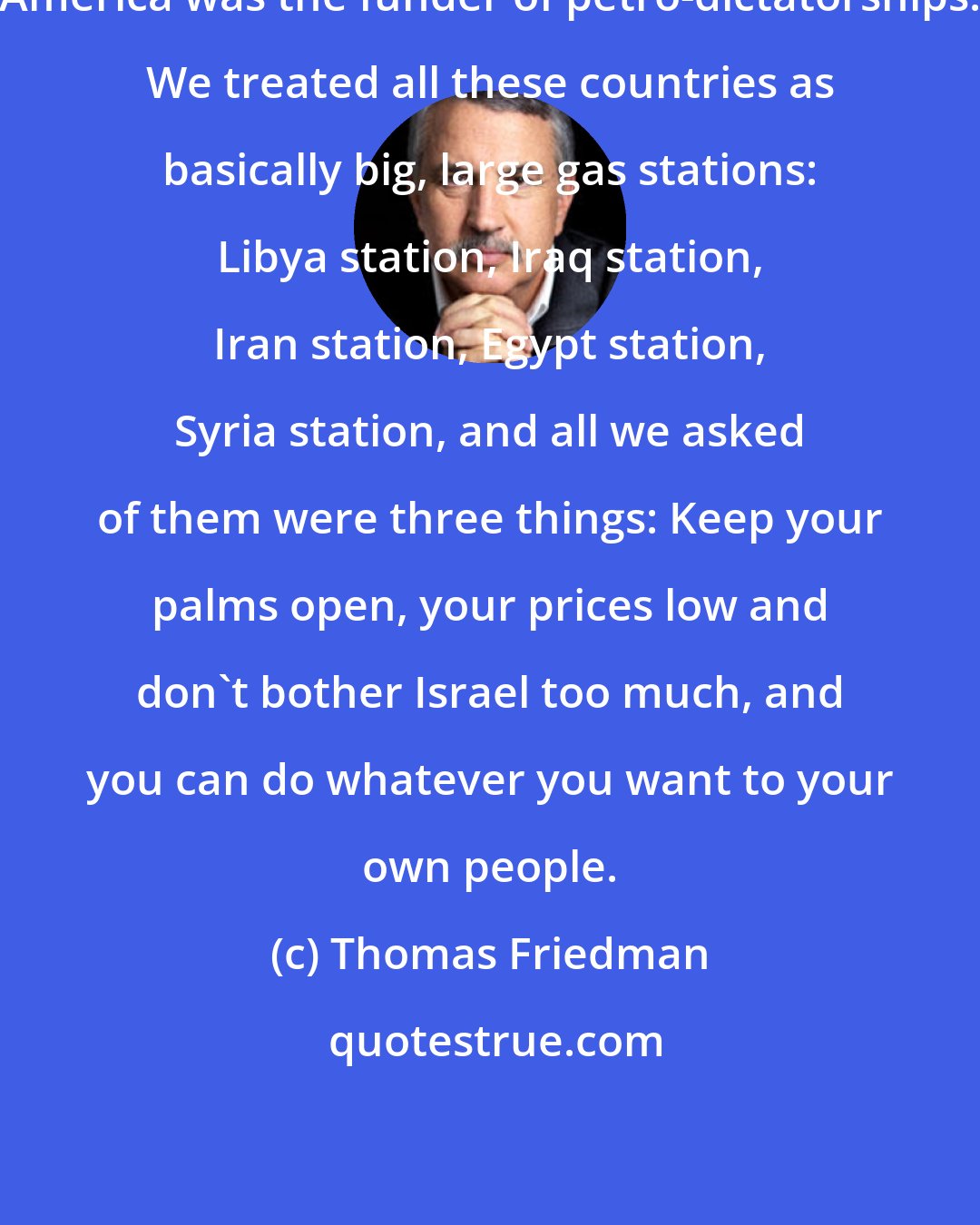 Thomas Friedman: America was the funder of petro-dictatorships. We treated all these countries as basically big, large gas stations: Libya station, Iraq station, Iran station, Egypt station, Syria station, and all we asked of them were three things: Keep your palms open, your prices low and don't bother Israel too much, and you can do whatever you want to your own people.