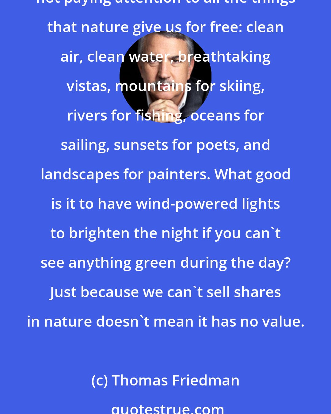 Thomas Friedman: At the end of the day, no amount of investing, no amount of clean electrons, no amount of energy efficiency will save the natural world if we are not paying attention to it - if we are not paying attention to all the things that nature give us for free: clean air, clean water, breathtaking vistas, mountains for skiing, rivers for fishing, oceans for sailing, sunsets for poets, and landscapes for painters. What good is it to have wind-powered lights to brighten the night if you can't see anything green during the day? Just because we can't sell shares in nature doesn't mean it has no value.