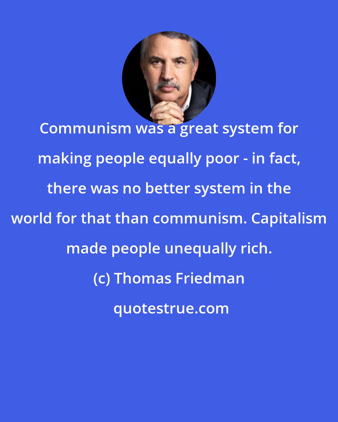 Thomas Friedman: Communism was a great system for making people equally poor - in fact, there was no better system in the world for that than communism. Capitalism made people unequally rich.