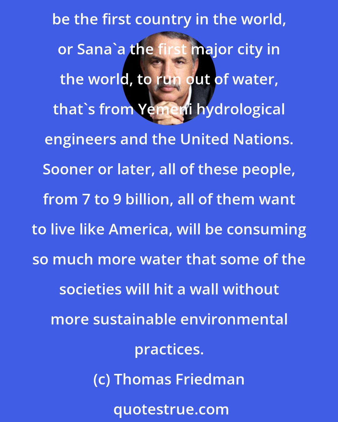 Thomas Friedman: I am always a little skeptical on the water thing because I have been hearing that for 30 years, but one year it's going to be true. With the rising populations, Yemen could be the first country in the world, or Sana'a the first major city in the world, to run out of water, that's from Yemeni hydrological engineers and the United Nations. Sooner or later, all of these people, from 7 to 9 billion, all of them want to live like America, will be consuming so much more water that some of the societies will hit a wall without more sustainable environmental practices.