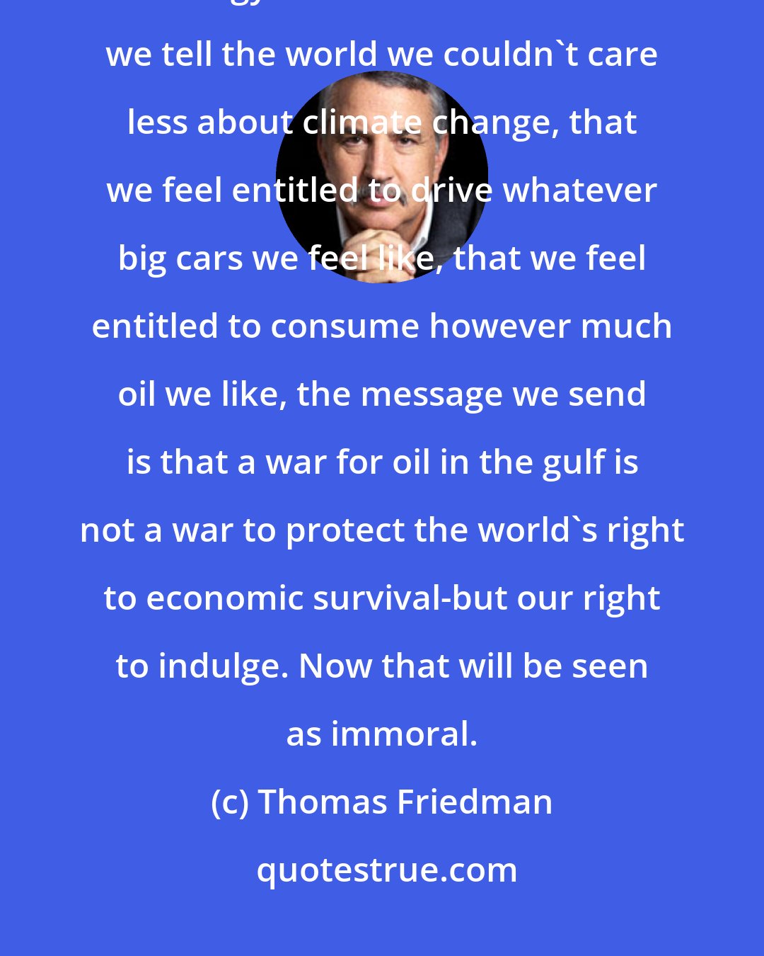 Thomas Friedman: I have no problem with a war for oil-if we accompany it with a real program for energy conservation. But when we tell the world we couldn't care less about climate change, that we feel entitled to drive whatever big cars we feel like, that we feel entitled to consume however much oil we like, the message we send is that a war for oil in the gulf is not a war to protect the world's right to economic survival-but our right to indulge. Now that will be seen as immoral.