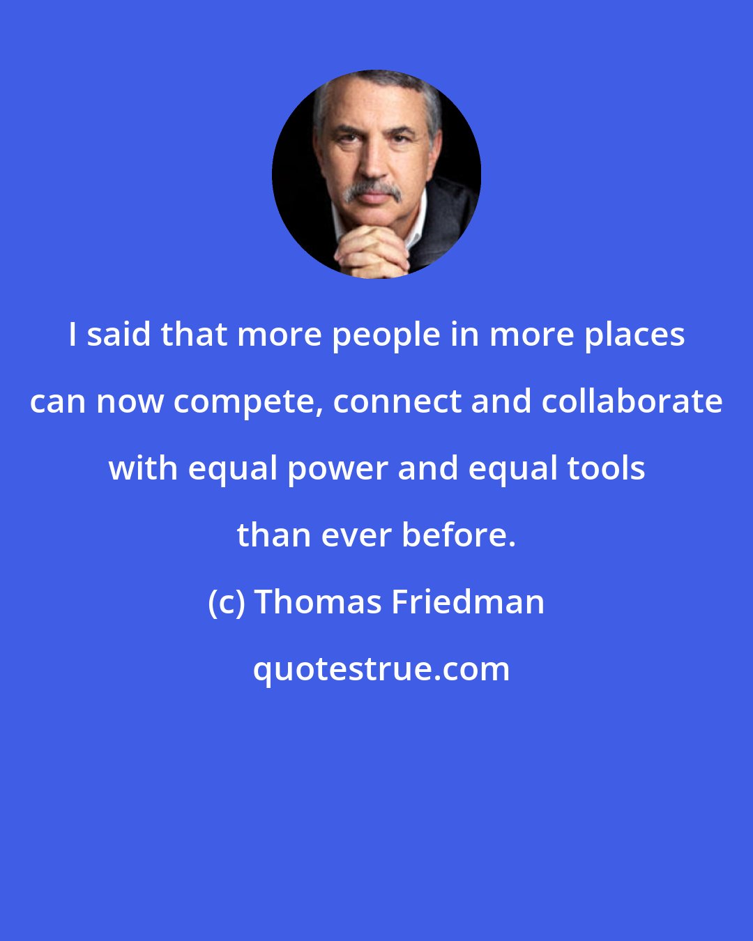 Thomas Friedman: I said that more people in more places can now compete, connect and collaborate with equal power and equal tools than ever before.