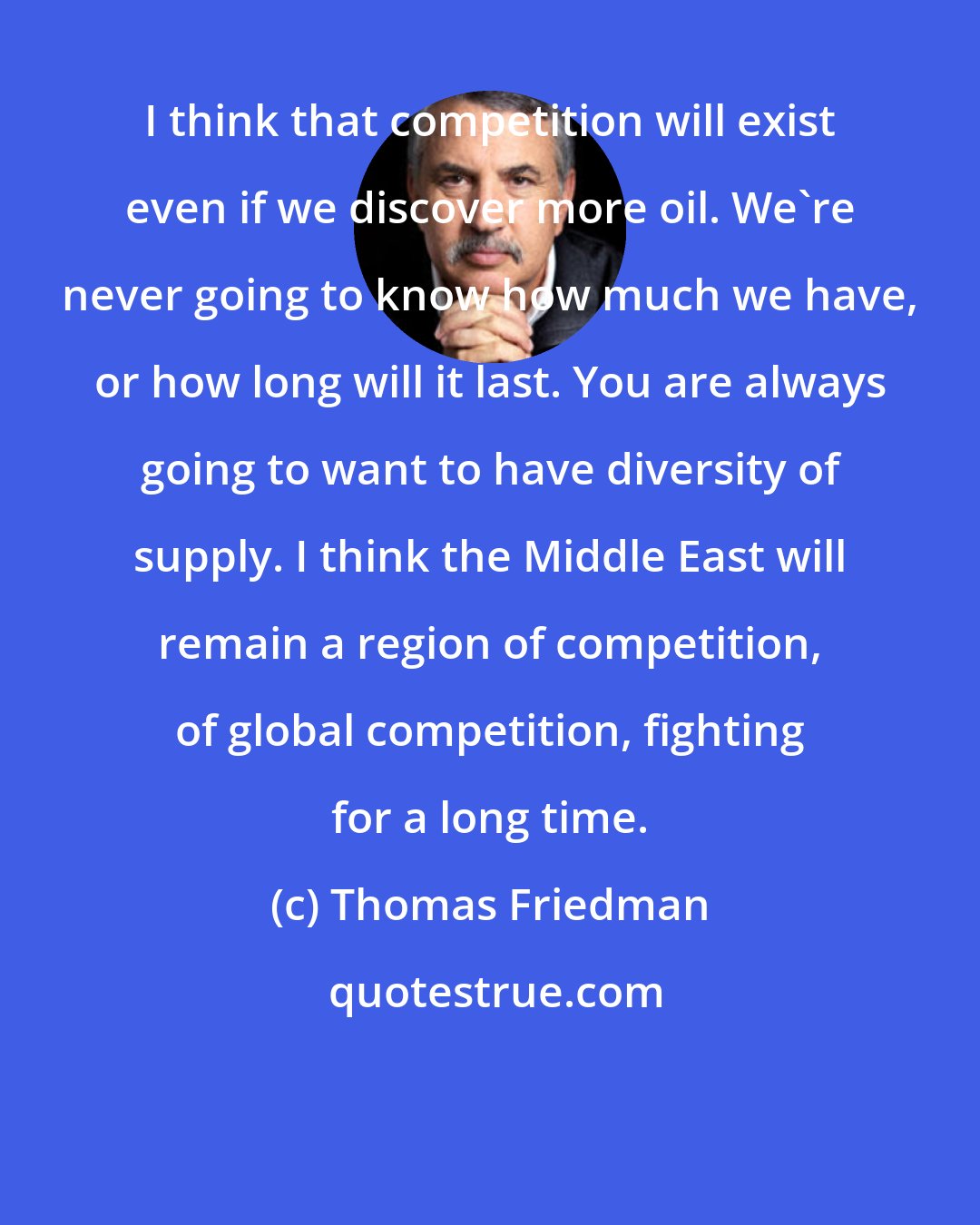 Thomas Friedman: I think that competition will exist even if we discover more oil. We're never going to know how much we have, or how long will it last. You are always going to want to have diversity of supply. I think the Middle East will remain a region of competition, of global competition, fighting for a long time.