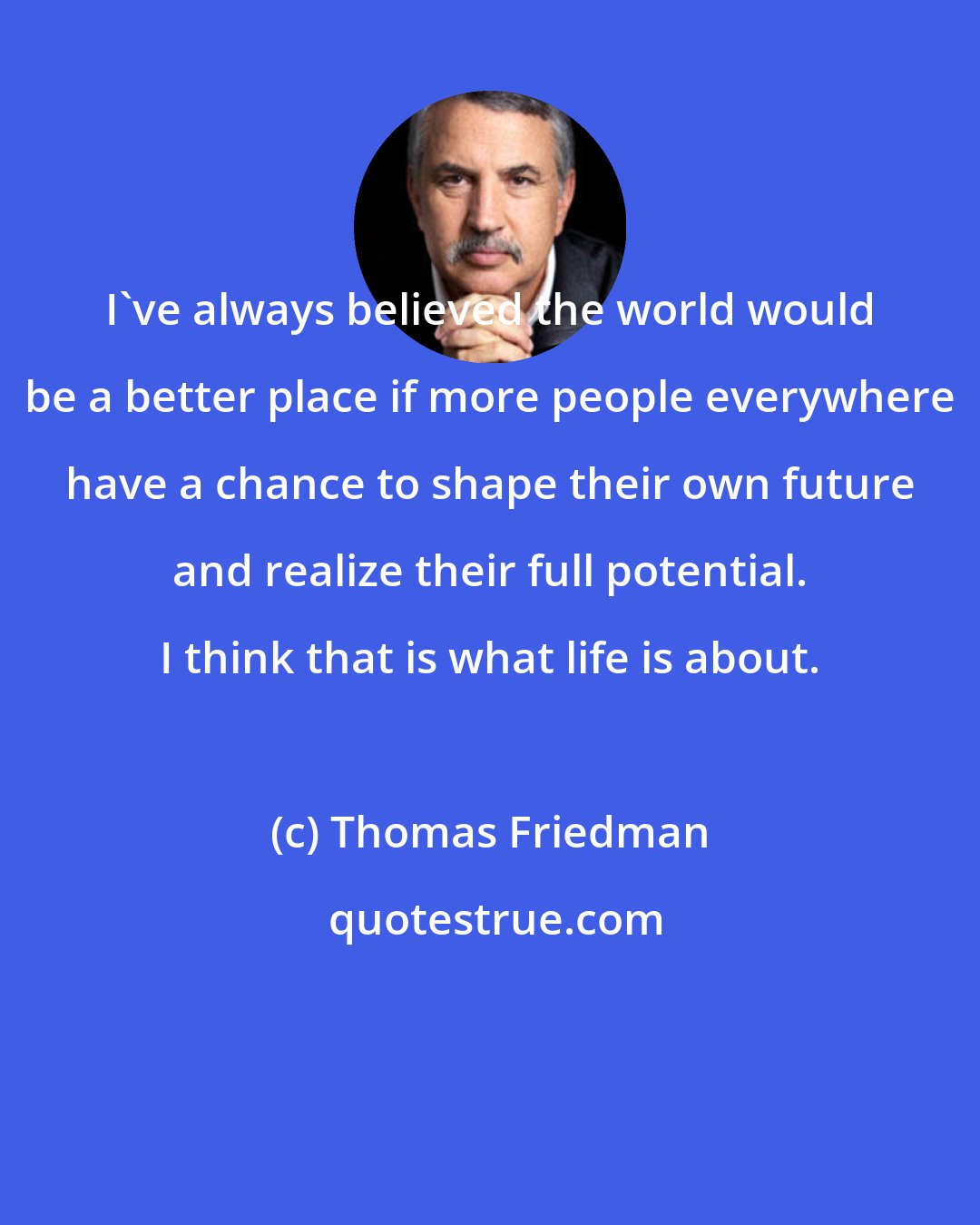 Thomas Friedman: I've always believed the world would be a better place if more people everywhere have a chance to shape their own future and realize their full potential. I think that is what life is about.