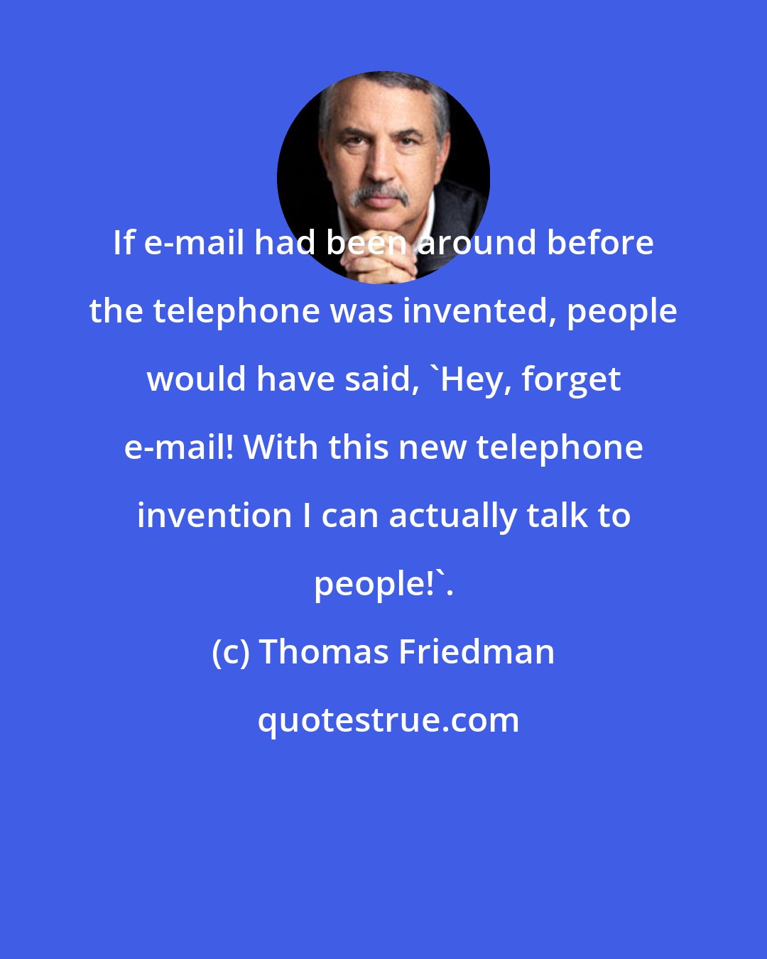 Thomas Friedman: If e-mail had been around before the telephone was invented, people would have said, 'Hey, forget e-mail! With this new telephone invention I can actually talk to people!'.