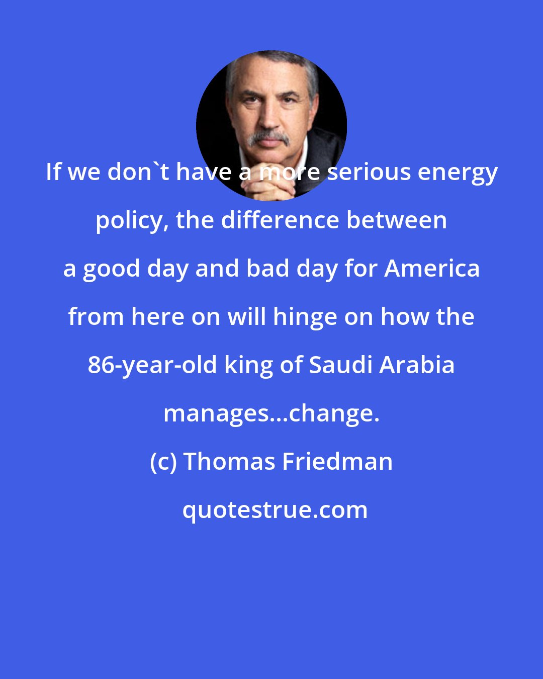 Thomas Friedman: If we don't have a more serious energy policy, the difference between a good day and bad day for America from here on will hinge on how the 86-year-old king of Saudi Arabia manages...change.