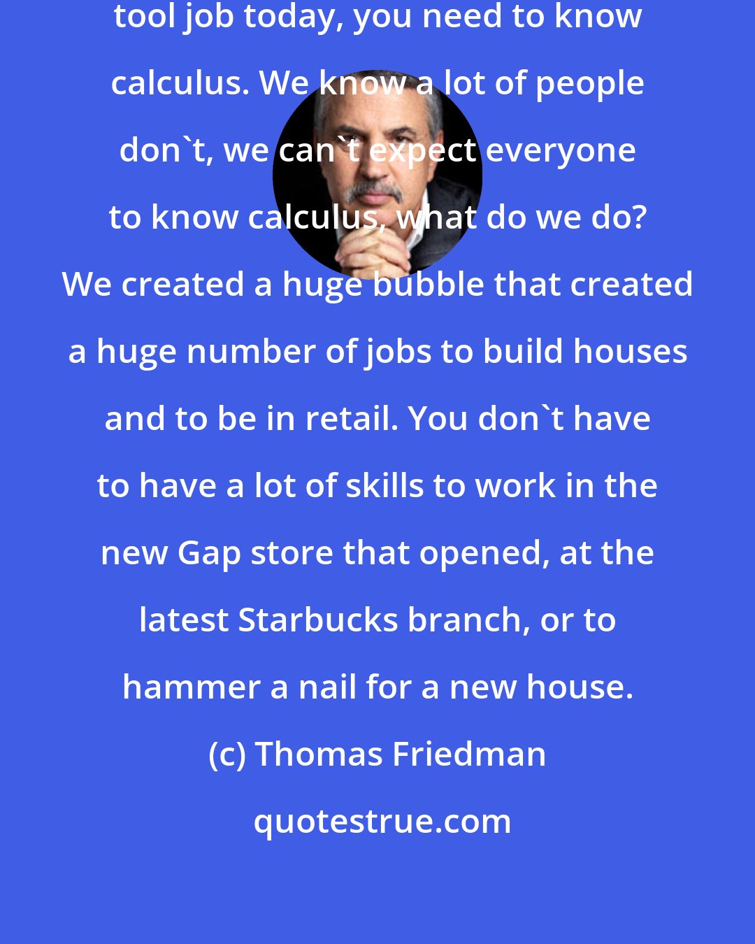 Thomas Friedman: If you want to get an advance machine tool job today, you need to know calculus. We know a lot of people don't, we can't expect everyone to know calculus, what do we do? We created a huge bubble that created a huge number of jobs to build houses and to be in retail. You don't have to have a lot of skills to work in the new Gap store that opened, at the latest Starbucks branch, or to hammer a nail for a new house.