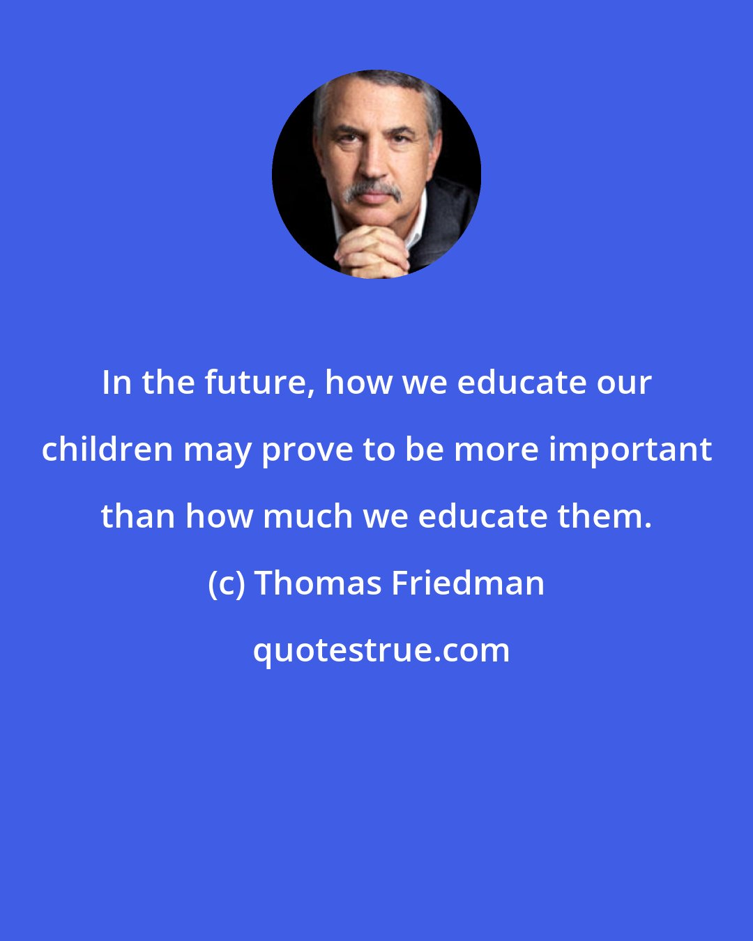 Thomas Friedman: In the future, how we educate our children may prove to be more important than how much we educate them.