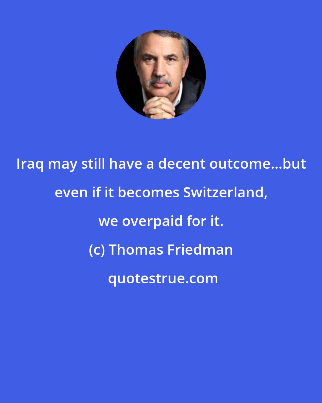 Thomas Friedman: Iraq may still have a decent outcome...but even if it becomes Switzerland, we overpaid for it.