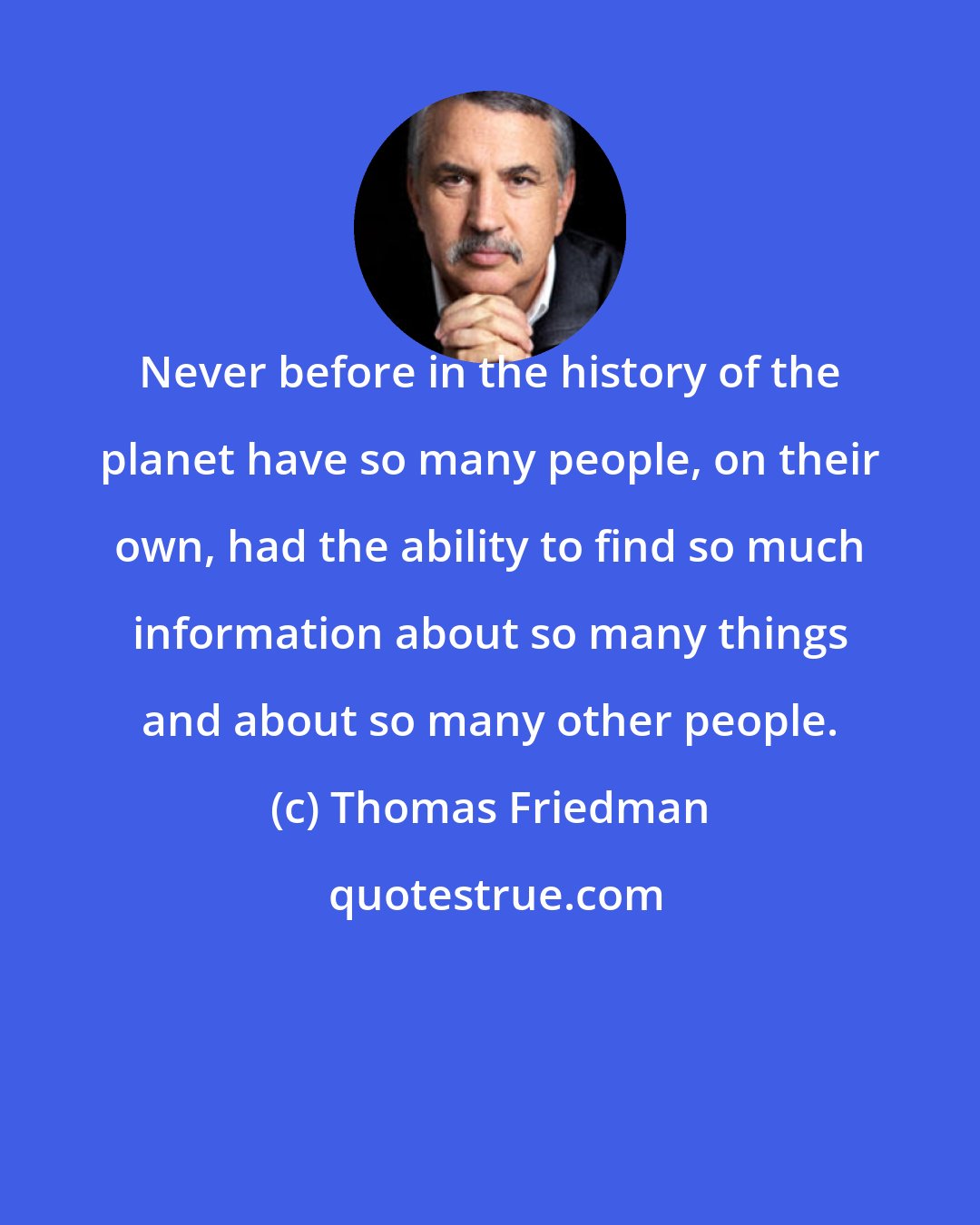 Thomas Friedman: Never before in the history of the planet have so many people, on their own, had the ability to find so much information about so many things and about so many other people.