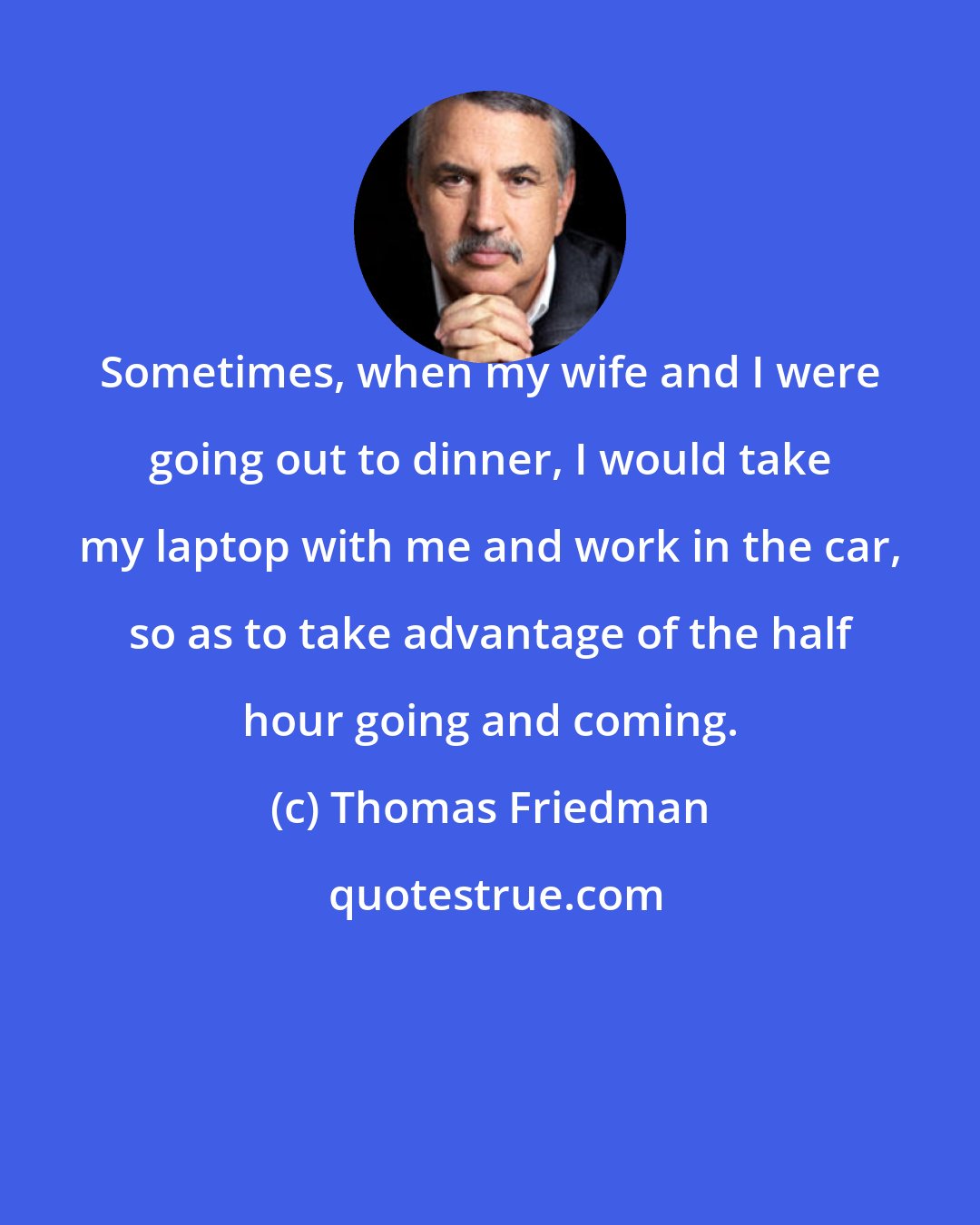 Thomas Friedman: Sometimes, when my wife and I were going out to dinner, I would take my laptop with me and work in the car, so as to take advantage of the half hour going and coming.