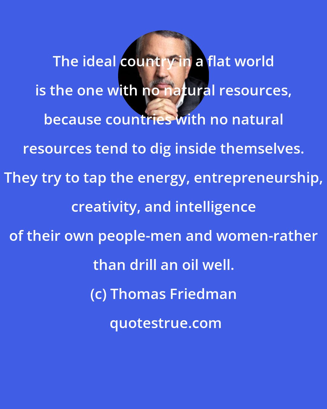 Thomas Friedman: The ideal country in a flat world is the one with no natural resources, because countries with no natural resources tend to dig inside themselves. They try to tap the energy, entrepreneurship, creativity, and intelligence of their own people-men and women-rather than drill an oil well.