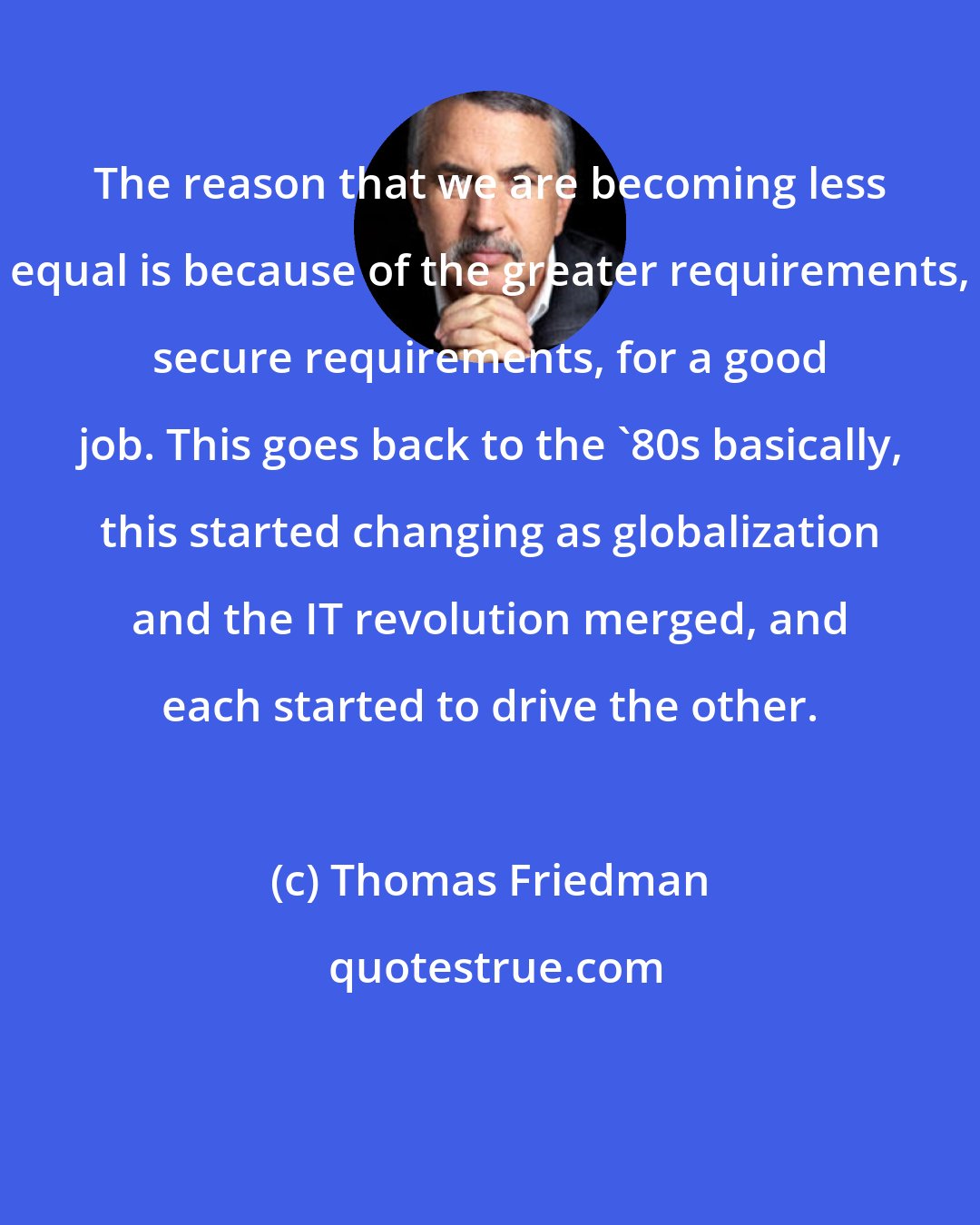 Thomas Friedman: The reason that we are becoming less equal is because of the greater requirements, secure requirements, for a good job. This goes back to the '80s basically, this started changing as globalization and the IT revolution merged, and each started to drive the other.