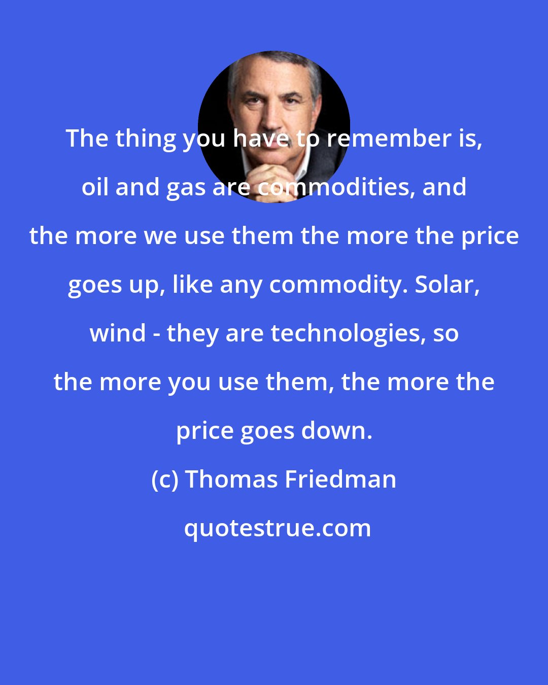 Thomas Friedman: The thing you have to remember is, oil and gas are commodities, and the more we use them the more the price goes up, like any commodity. Solar, wind - they are technologies, so the more you use them, the more the price goes down.