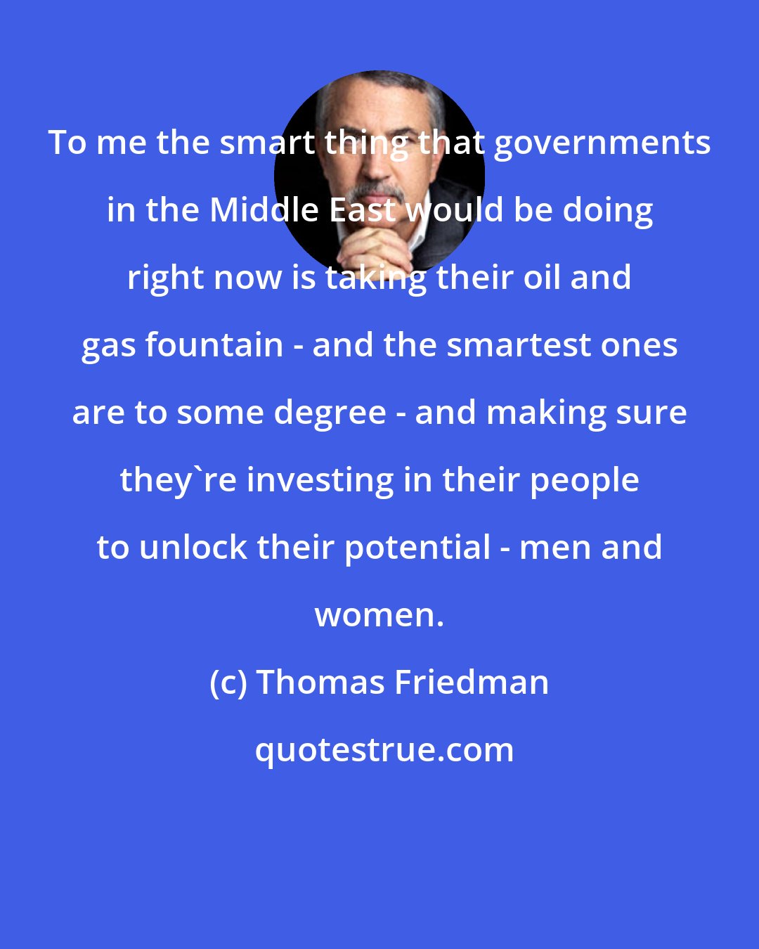 Thomas Friedman: To me the smart thing that governments in the Middle East would be doing right now is taking their oil and gas fountain - and the smartest ones are to some degree - and making sure they're investing in their people to unlock their potential - men and women.