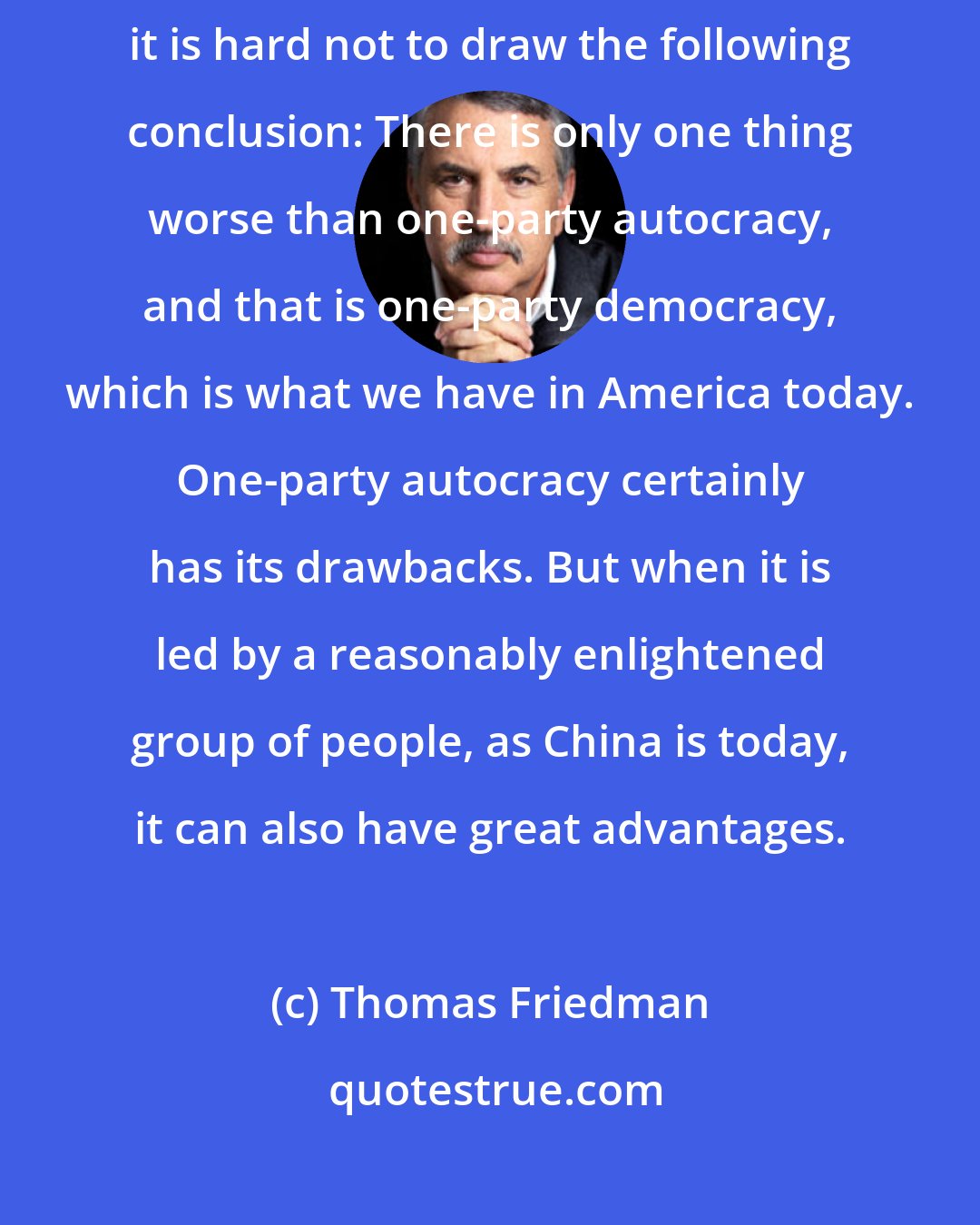 Thomas Friedman: Watching both the health care and climate/energy debates in Congress, it is hard not to draw the following conclusion: There is only one thing worse than one-party autocracy, and that is one-party democracy, which is what we have in America today. One-party autocracy certainly has its drawbacks. But when it is led by a reasonably enlightened group of people, as China is today, it can also have great advantages.