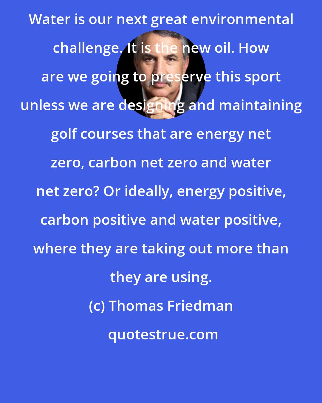 Thomas Friedman: Water is our next great environmental challenge. It is the new oil. How are we going to preserve this sport unless we are designing and maintaining golf courses that are energy net zero, carbon net zero and water net zero? Or ideally, energy positive, carbon positive and water positive, where they are taking out more than they are using.