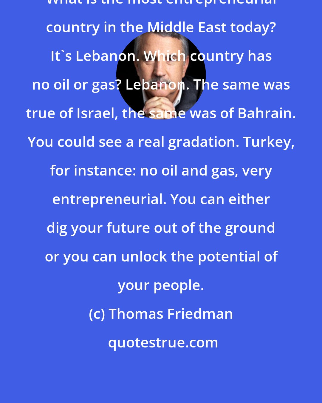 Thomas Friedman: What is the most entrepreneurial country in the Middle East today? It's Lebanon. Which country has no oil or gas? Lebanon. The same was true of Israel, the same was of Bahrain. You could see a real gradation. Turkey, for instance: no oil and gas, very entrepreneurial. You can either dig your future out of the ground or you can unlock the potential of your people.