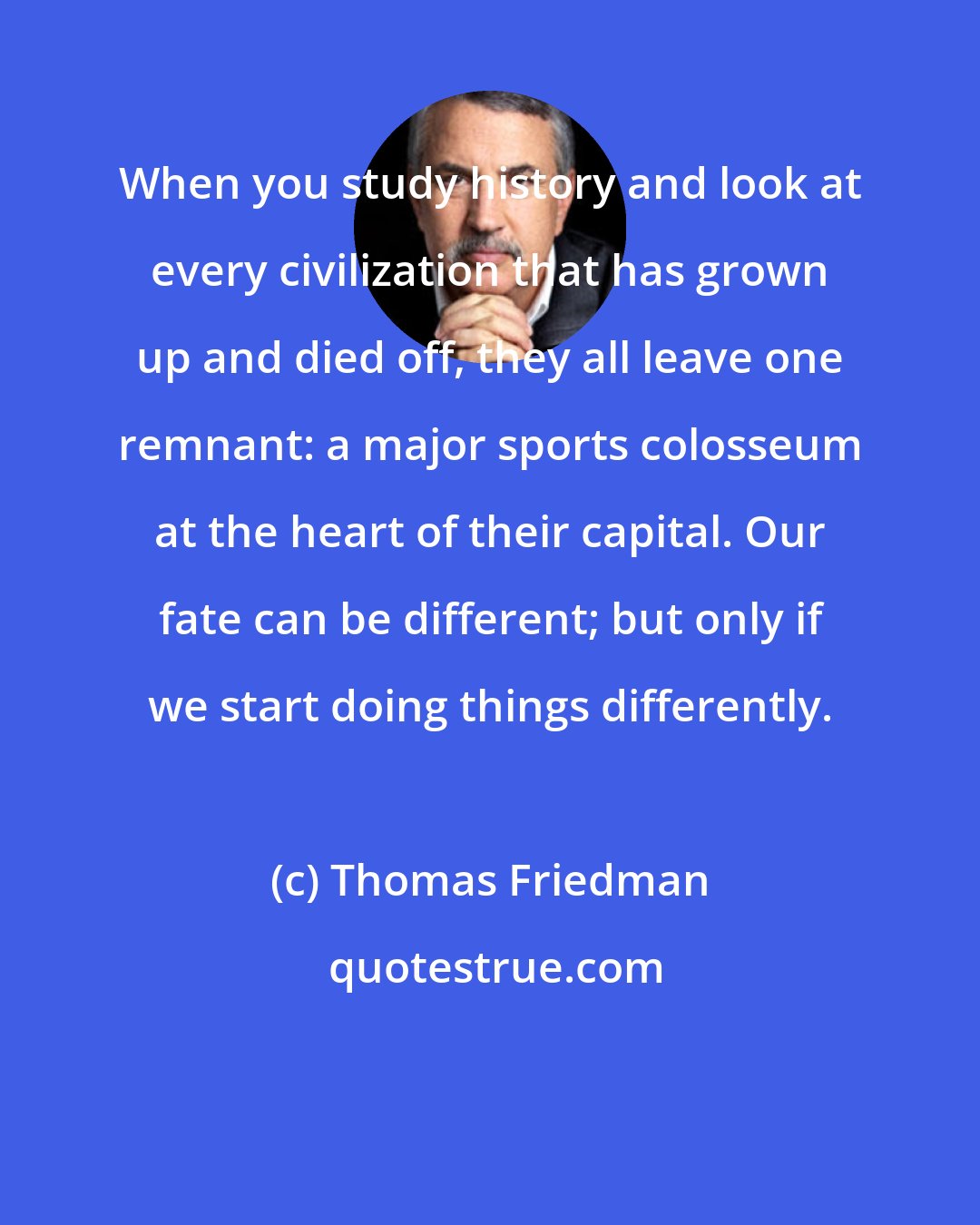 Thomas Friedman: When you study history and look at every civilization that has grown up and died off, they all leave one remnant: a major sports colosseum at the heart of their capital. Our fate can be different; but only if we start doing things differently.