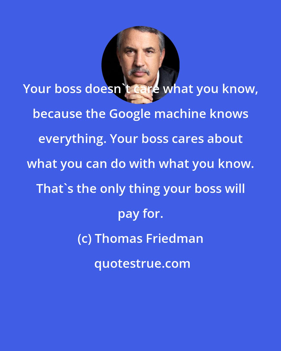 Thomas Friedman: Your boss doesn't care what you know, because the Google machine knows everything. Your boss cares about what you can do with what you know. That's the only thing your boss will pay for.