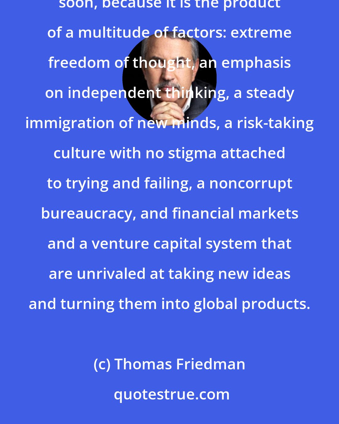 Thomas Friedman: America is the greatest engine of innovation that has ever existed, and it can't be duplicated anytime soon, because it is the product of a multitude of factors: extreme freedom of thought, an emphasis on independent thinking, a steady immigration of new minds, a risk-taking culture with no stigma attached to trying and failing, a noncorrupt bureaucracy, and financial markets and a venture capital system that are unrivaled at taking new ideas and turning them into global products.