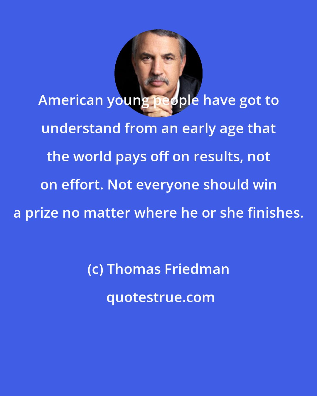 Thomas Friedman: American young people have got to understand from an early age that the world pays off on results, not on effort. Not everyone should win a prize no matter where he or she finishes.