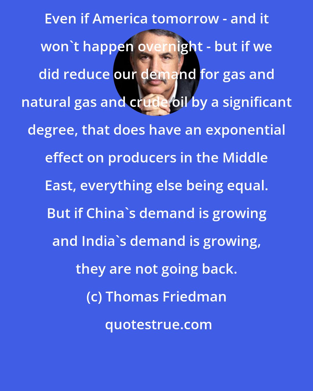 Thomas Friedman: Even if America tomorrow - and it won't happen overnight - but if we did reduce our demand for gas and natural gas and crude oil by a significant degree, that does have an exponential effect on producers in the Middle East, everything else being equal. But if China's demand is growing and India's demand is growing, they are not going back.