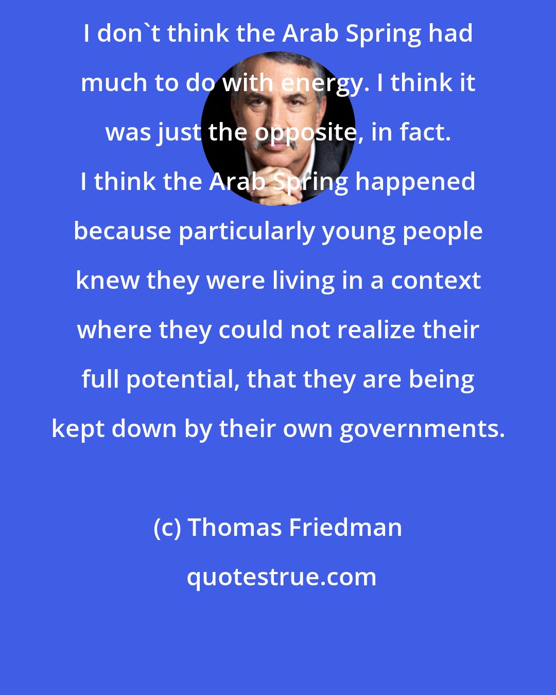 Thomas Friedman: I don't think the Arab Spring had much to do with energy. I think it was just the opposite, in fact. I think the Arab Spring happened because particularly young people knew they were living in a context where they could not realize their full potential, that they are being kept down by their own governments.