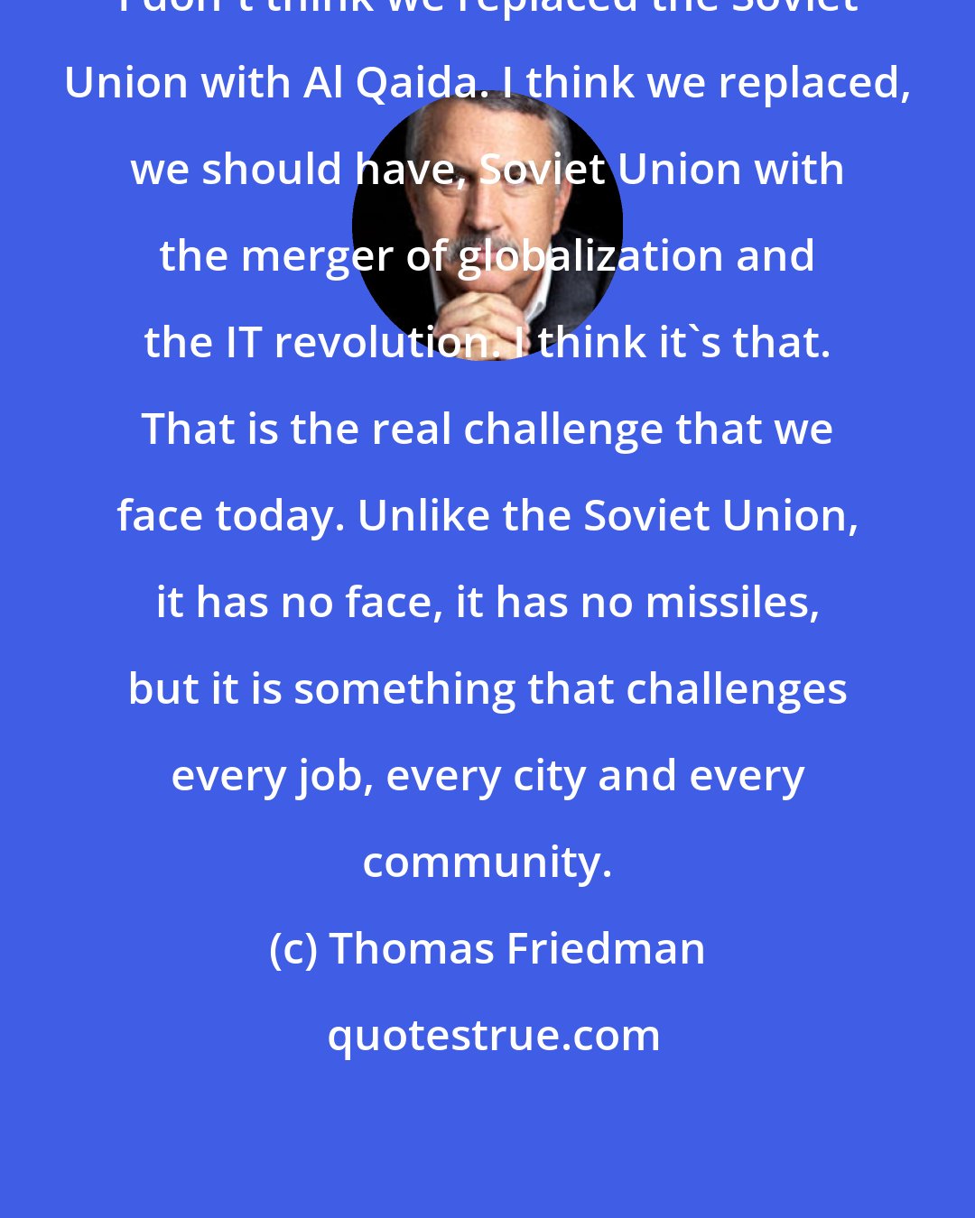 Thomas Friedman: I don't think we replaced the Soviet Union with Al Qaida. I think we replaced, we should have, Soviet Union with the merger of globalization and the IT revolution. I think it's that. That is the real challenge that we face today. Unlike the Soviet Union, it has no face, it has no missiles, but it is something that challenges every job, every city and every community.