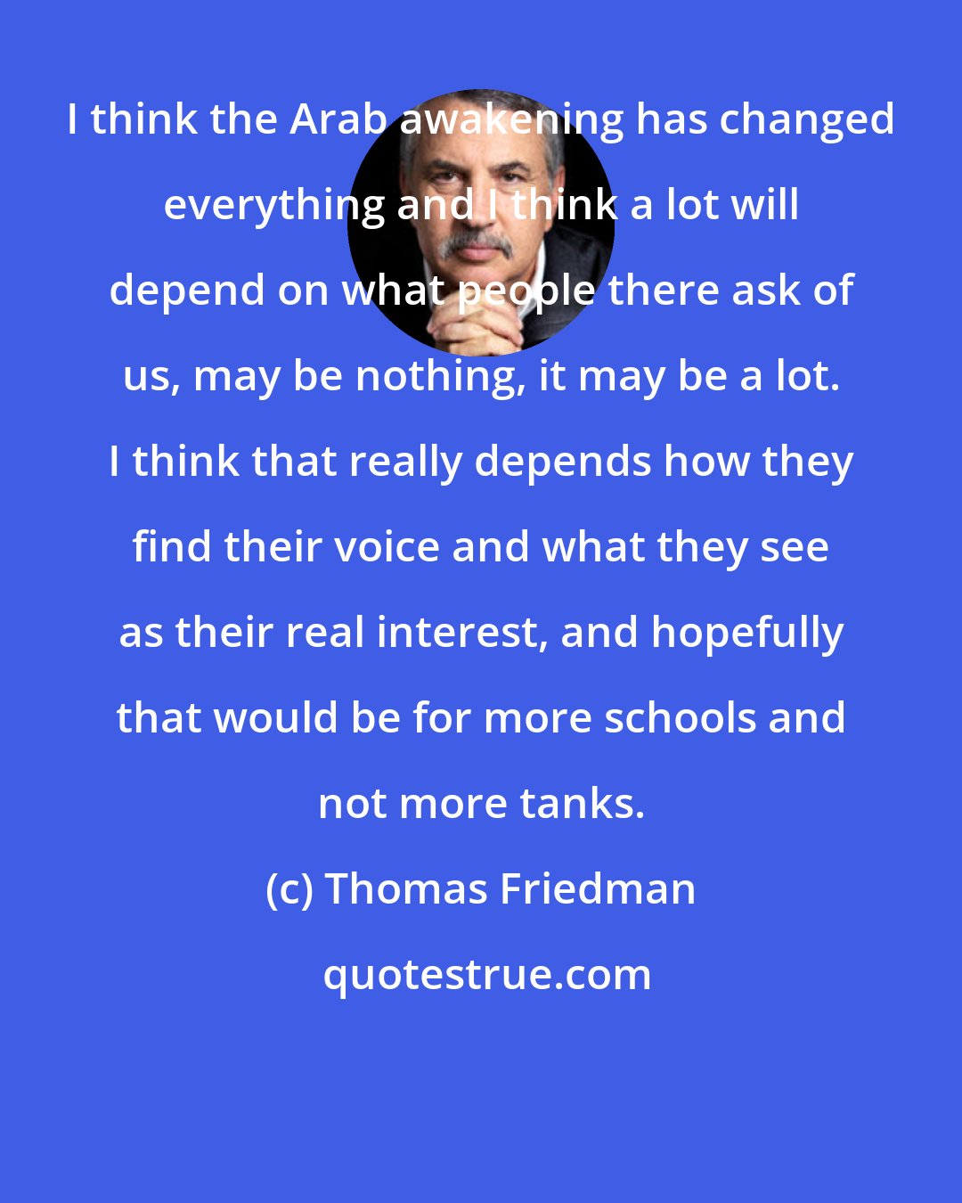 Thomas Friedman: I think the Arab awakening has changed everything and I think a lot will depend on what people there ask of us, may be nothing, it may be a lot. I think that really depends how they find their voice and what they see as their real interest, and hopefully that would be for more schools and not more tanks.