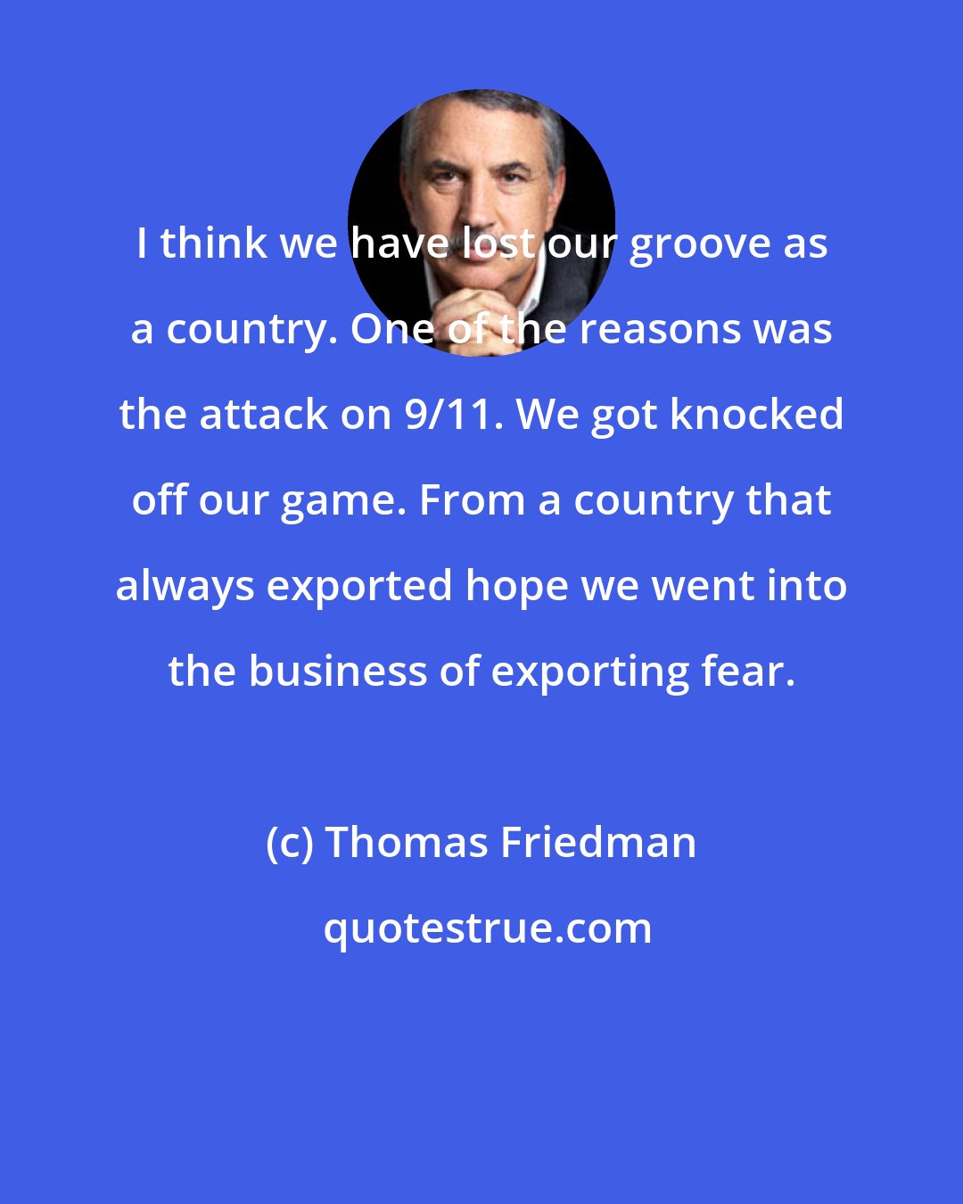 Thomas Friedman: I think we have lost our groove as a country. One of the reasons was the attack on 9/11. We got knocked off our game. From a country that always exported hope we went into the business of exporting fear.