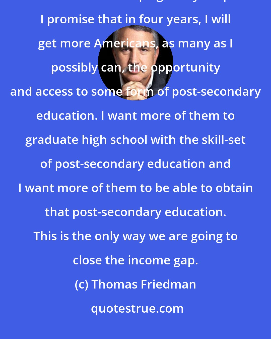 Thomas Friedman: If I were advising President Obama, since he's the one running, I would have made his campaign very simple. I promise that in four years, I will get more Americans, as many as I possibly can, the opportunity and access to some form of post-secondary education. I want more of them to graduate high school with the skill-set of post-secondary education and I want more of them to be able to obtain that post-secondary education. This is the only way we are going to close the income gap.
