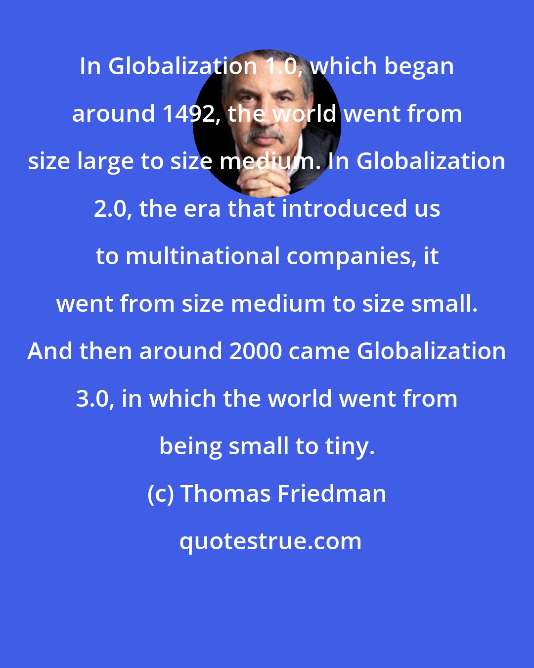 Thomas Friedman: In Globalization 1.0, which began around 1492, the world went from size large to size medium. In Globalization 2.0, the era that introduced us to multinational companies, it went from size medium to size small. And then around 2000 came Globalization 3.0, in which the world went from being small to tiny.