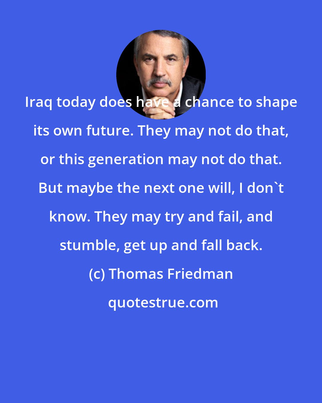 Thomas Friedman: Iraq today does have a chance to shape its own future. They may not do that, or this generation may not do that. But maybe the next one will, I don't know. They may try and fail, and stumble, get up and fall back.