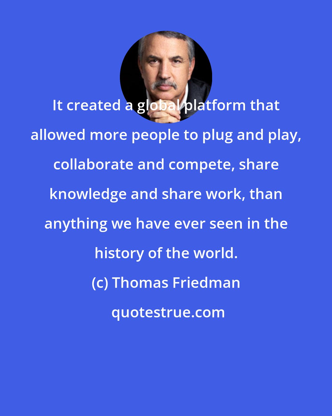 Thomas Friedman: It created a global platform that allowed more people to plug and play, collaborate and compete, share knowledge and share work, than anything we have ever seen in the history of the world.